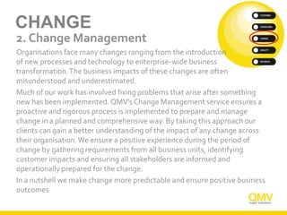 CHANGE
2. Change Management
Organisations face many changes ranging from the introduction
of new processes and technology to enterprise-wide business
transformation.The business impacts of these changes are often
misunderstood and underestimated.
Much of our work has involved fixing problems that arise after something
new has been implemented. QMV’s Change Management service ensures a
proactive and rigorous process is implemented to prepare and manage
change in a planned and comprehensive way. By taking this approach our
clients can gain a better understanding of the impact of any change across
their organisation.We ensure a positive experience during the period of
change by gathering requirements from all business units, identifying
customer impacts and ensuring all stakeholders are informed and
operationally prepared for the change.
In a nutshell we make change more predictable and ensure positive business
outcomes
 