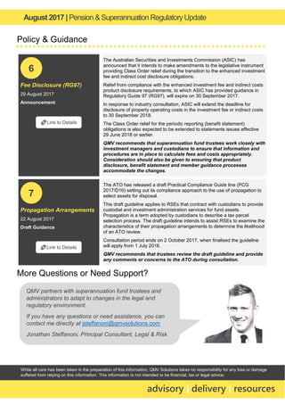August 2017 | Pension & Superannuation RegulatoryUpdate
advisory | delivery | resources
While all care has been taken in the preparation of this information, QMV Solutions takes no responsibility for any loss or damage
suffered from relying on this information. This information is not intended to be financial, tax or legal advice.
Policy & Guidance
Fee Disclosure (RG97)
29 August 2017
Announcement
The Australian Securities and Investments Commission (ASIC) has
announced that it intends to make amendments to the legislative instrument
providing Class Order relief during the transition to the enhanced investment
fee and indirect cost disclosure obligations.
Relief from compliance with the enhanced investment fee and indirect costs
product disclosure requirements, to which ASIC has provided guidance in
Regulatory Guide 97 (RG97), will expire on 30 September 2017.
In response to industry consultation, ASIC will extend the deadline for
disclosure of property operating costs in the investment fee or indirect costs
to 30 September 2018.
The Class Order relief for the periodic reporting (benefit statement)
obligations is also expected to be extended to statements issues effective
29 June 2018 or earlier.
QMV recommends that superannuation fund trustees work closely with
investment managers and custodians to ensure that information and
procedures are in place to calculate fees and costs appropriately.
Consideration should also be given to ensuring that product
disclosure, benefit statement and member guidance processes
accommodate the changes.
Propagation Arrangements
22 August 2017
Draft Guidance
The ATO has released a draft Practical Compliance Guide line (PCG
2017/D16) setting out its compliance approach to the use of propagation to
select assets for disposal.
This draft guideline applies to RSEs that contract with custodians to provide
custodial and investment administration services for fund assets.
Propagation is a term adopted by custodians to describe a tax parcel
selection process. The draft guideline intends to assist RSEs to examine the
characteristics of their propagation arrangements to determine the likelihood
of an ATO review.
Consultation period ends on 2 October 2017, when finalised the guideline
will apply from 1 July 2016.
QMV recommends that trustees review the draft guideline and provide
any comments or concerns to the ATO during consultation.
More Questions or Need Support?
🔗Link to Details
6
🔗Link to Details
7
QMV partners with superannuation fund trustees and
administrators to adapt to changes in the legal and
regulatory environment.
If you have any questions or need assistance, you can
contact me directly at jsteffanoni@qmvsolutions.com
Jonathan Steffanoni, Principal Consultant, Legal & Risk
 