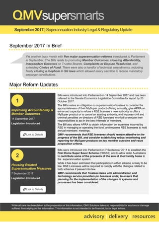 While all care has been taken in the preparation of this information, QMV Solutions takes no responsibility for any loss or damage
suffered from relying on this information. This information is not intended to be financial, tax or legal advice.
September 2017 |Superannuation IndustryLegal & RegulatoryUpdate
QMVsupersmarts
advisory | delivery | resources
September 2017 In Brief
Major Reform Updates
Improving Accountability &
Member Outcomes
14 September 2017
Legislation Introduced
Bills were introduced into Parliament on 14 September 2017 and has been
referred to the Senate Economics Legislation Committee for report by 23
October 2017.
The Bill creates an obligation on superannuation trustees to consider the
appropriateness of their MySuper product offering annually, give APRA an
enhanced capacity to refuse a RSE licensee a new authority to offer a
MySuper product or to cancel an existing authority, and imposes civil and
criminal penalties on directors of RSE licensees who fail to execute their
responsibilities to act in the best interests of members.
The Bill also allows APRA to obtain information on expenses incurred by
RSE in managing or operating the fund, and requires RSE licensees to hold
annual members’ meetings.
QMV recommends that RSE licensees should remain attentive to the
progress of the Bill, and consider establishing robust monitoring and
reporting for MySuper products on key member outcome and value
proposition criteria.
Housing Related
Superannuation Measures
7 September 2017
Legislation Introduced
Bills were introduced into Parliament on 7 September 2017 to establish the
First Home Super Saver Scheme (FHSSS) and to allow older Australians
to contribute some of the proceeds of the sale of their family home to
the superannuation system.
While it has been estimated that participation in either scheme is likely to be
low, RSE Licensees will be required to comply with the changes related to
both schemes if passed into law.
QMV recommends that Trustees liaise with administration and
technology service providers (or business units) to ensure that
planning for the implementation of the changes to systems and
processes has been considered.
🔗Link to Details
1
🔗Link to Details
2
Yet another busy month with five major superannuation reforms introduced to Parliament
in September. The Bills relate to promoting Member Outcomes, Housing Affordability,
Independent Directors on Trustee Boards, Complaints or Dispute Resolution, and
extending Choice of Fund. There were also a handful of technical amendments, including
finally closing a loophole in SG laws which allowed salary sacrifice to reduce mandatory
employer contributions.
 