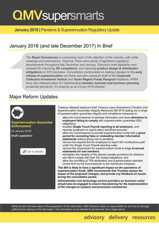 While all care has been taken in the preparation of this information, QMV Solutions takes no responsibility for any loss or damage
suffered from relying on this information. This information is not intended to be financial, tax or legal advice.
January2018 | Pensions & Superannuation RegulatoryUpdate
QMVsupersmarts
advisory | delivery | resources
January 2018 (and late December 2017) In Brief
Major Reform Updates
Superannuation Guarantee
Enforcement
24 January 2018
Draft Legislation
Treasury released exposure draft Treasury Laws Amendment (Taxation and
Superannuation Guarantee Integrity Measures) Bill 2018 setting out a range
of superannuation guarantee integrity and compliance measures to:
▪ allow the Commissioner to disclose information and issue directions to
employers failing to comply with superannuation guarantee (SG)
obligations;
▪ broaden Single Touch Payroll reporting to all employers, and
requires employers to report salary sacrificed amounts;
▪ allow the Commissioner to provide superannuation funds with a grace
period for correcting false or misleading member information
statements without giving rise to penalties;
▪ remove the requirement for employers to report SG contributions paid
under the Single Touch Payroll reporting rules;
▪ remove the requirement for superannuation funds to lodge bi-annual
statements for lost members;
▪ strengthen the integrity of the director penalty provisions for directors
who fail to comply with their SG charge obligations; and
▪ allow the pre-filling of TFN declaration and superannuation standard
choice form by the Commissioner to the individual’s employer.
This Bill is likely to have a significant impact on the operations of
superannuation funds. QMV recommends that Trustees assess the
impact of the proposed changes, and provide any feedback on issues
during the consultation period.
Administration and technology service providers (or business units)
should also be engaged to ensure that planning for the implementation
of the changes to systems and processes commences.
🔗Link to Details
The Royal Commission is consuming much of the attention of the industry, with initial
meetings and submissions. However, there were plenty of significant regulatory
developments throughout late December and January. Exposure draft legislation was
released for improving SG compliance, and imposing product design & distribution
obligations on AFS licensees. Consultation commenced on making changes to the early
release of superannuation and there was also exposure draft of the Corporate
Collective Investment Vehicle and Asian Region Funds Passport initiatives. APRA
have also released plans for implementing member outcome and business planning
prudential standards. It’s shaping up as a busy 2018 already!
 