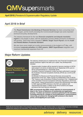 While all care has been taken in the preparation of this information, QMV Solutions takes no responsibility for any loss or damage
suffered from relying on this information. This information is not intended to be financial, tax or legal advice.
April 2018 | Pensions & Superannuation Regulatory Update
QMVsupersmarts
advisory | delivery | resources
April 2018 In Brief
Major Reform Updates
Financial Complaints &
Dispute Resolution Regime
20 April 2018
Regulations and authorisations
The statutory infrastructure to implement the new Financial Complaints and
dispute resolution regime has been put in place. Key developments
included:
▪ Superannuation trustees will be required to become members of AFCA
(and subject to its terms of reference) by 21 September 2018, prior to
AFCA commencement on 1 November 2018;
▪ Australian Financial Complaints Limited has been authorised to operate
the Australian Financial Complaints Authority (AFCA) as a not for profit
corporation;
▪ the Minister for Revenue and Financial Services announced the
appointment of the Hon. Helen Coonan as Independent Chair of AFCA;
▪ The Treasury Laws Amendment (Putting Consumers First - Establishment
of the Australian Financial Complaints Authority) Regulations 2018 have
been issued, making amendments to ensure that requirements that apply
to ASIC approved EDR schemes or the SCT are replaced with
requirements that apply in relation to the AFCA scheme and repeal
provisions that have become redundant.
QMV recommends that RSEs remain attentive to announcements of
detail in the Terms of Reference of membership and application
process. Trustees can however commence planning for the transition,
including planning for changes to fund publications, communications,
resourcing, processes for managing both schemes in the interim
period, and budgeting for such costs.
🔗Link to Details
The Royal Commission into Banking & Financial Services has been consuming most
of the oxygen, yet the month preceding the Commonwealth Budget saw some important
technical and policy developments.
The statutory framework for the new financial complaints and dispute resolution
regime is now largely in place, with the application process details and terms of reference
still pending. There were minor changes to MAAS, Single Touch Payroll, and the Audit
and Related Matters Prudential Standard.
We also have some insight as to policy announcements in the budget on 8th
May, with
increased corporate penalties and ASIC powers, SMSF SuperStream integration and
maximum membership expansion from 4-6.
 