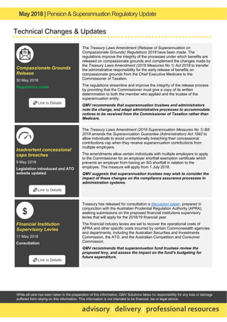 May2018 | Pension & Superannuation RegulatoryUpdate
advisory | delivery | professional resources
While all care has been taken in the preparation of this information, QMV Solutions takes no responsibility for any loss or damage
suffered from relying on this information. This information is not intended to be financial, tax or legal advice.
Technical Changes & Updates
Compassionate Grounds
Release
30 May 2018
Regulations made
The Treasury Laws Amendment (Release of Superannuation on
Compassionate Grounds) Regulations 2018 have been made. The
regulations improve the integrity of the processes under which benefits are
released on compassionate grounds and complement the changes made by
the Treasury Laws Amendment (2018 Measures No 1) Act 2018 to transfer
the administrative responsibility for the early release of benefits on
compassionate grounds from the Chief Executive Medicare to the
Commissioner of Taxation.
The regulations streamline and improve the integrity of the release process
by providing that the Commissioner must give a copy of its written
determination to both the member who applied and the trustee of the
superannuation entity.
QMV recommends that superannuation trustees and administrators
note the change, and adapt administrative processes to accommodate
notices to be received from the Commissioner of Taxation rather than
Medicare.
Inadvertent concessional
caps breaches
9 May 2018
Legislation introduced and ATO
website updated
The Treasury Laws Amendment (2018 Superannuation Measures No 1) Bill
2018 amends the Superannuation Guarantee (Administration) Act 1992 to
allow individuals to avoid unintentionally breaching their concessional
contributions cap when they receive superannuation contributions from
multiple employers.
The amendments allow certain individuals with multiple employers to apply
to the Commissioner for an employer shortfall exemption certificate which
prevents an employer from having an SG shortfall in relation to the
employee. The measure will apply from 1 July 2018.
QMV suggests that superannuation trustees may wish to consider the
impact of these changes on the compliance assurance processes in
administration systems.
Financial Institution
Supervisory Levies
11 May 2018
Consultation
Treasury has released for consultation a discussion paper, prepared in
conjunction with the Australian Prudential Regulation Authority (APRA),
seeking submissions on the proposed financial institutions supervisory
levies that will apply for the 2018/19 financial year.
The financial industry levies are set to recover the operational costs of
APRA and other specific costs incurred by certain Commonwealth agencies
and departments, including the Australian Securities and Investments
Commission, the ATO, and the Australian Competition and Consumer
Commission.
QMV recommends that superannuation fund trustees review the
proposed levy, and assess the impact on the fund’s budgeting for
future expenditure.
🔗Link to Details
🔗Link to Details
🔗Link to Details
$
 