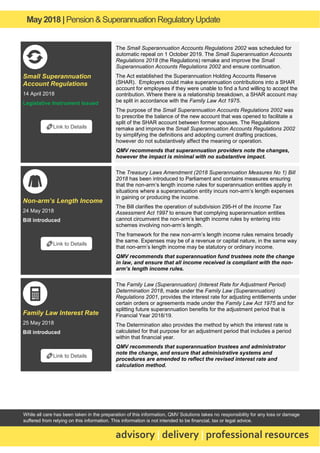 May2018 | Pension & Superannuation RegulatoryUpdate
advisory | delivery | professional resources
While all care has been taken in the preparation of this information, QMV Solutions takes no responsibility for any loss or damage
suffered from relying on this information. This information is not intended to be financial, tax or legal advice.
Small Superannuation
Account Regulations
14 April 2018
Legislative Instrument Issued
The Small Superannuation Accounts Regulations 2002 was scheduled for
automatic repeal on 1 October 2019. The Small Superannuation Accounts
Regulations 2018 (the Regulations) remake and improve the Small
Superannuation Accounts Regulations 2002 and ensure continuation.
The Act established the Superannuation Holding Accounts Reserve
(SHAR). Employers could make superannuation contributions into a SHAR
account for employees if they were unable to find a fund willing to accept the
contribution. Where there is a relationship breakdown, a SHAR account may
be split in accordance with the Family Law Act 1975.
The purpose of the Small Superannuation Accounts Regulations 2002 was
to prescribe the balance of the new account that was opened to facilitate a
split of the SHAR account between former spouses. The Regulations
remake and improve the Small Superannuation Accounts Regulations 2002
by simplifying the definitions and adopting current drafting practices,
however do not substantively affect the meaning or operation.
QMV recommends that superannuation providers note the changes,
however the impact is minimal with no substantive impact.
Non-arm’s Length Income
24 May 2018
Bill introduced
The Treasury Laws Amendment (2018 Superannuation Measures No 1) Bill
2018 has been introduced to Parliament and contains measures ensuring
that the non-arm’s length income rules for superannuation entities apply in
situations where a superannuation entity incurs non-arm’s length expenses
in gaining or producing the income.
The Bill clarifies the operation of subdivision 295-H of the Income Tax
Assessment Act 1997 to ensure that complying superannuation entities
cannot circumvent the non-arm’s length income rules by entering into
schemes involving non-arm’s length.
The framework for the new non-arm’s length income rules remains broadly
the same. Expenses may be of a revenue or capital nature, in the same way
that non-arm’s length income may be statutory or ordinary income.
QMV recommends that superannuation fund trustees note the change
in law, and ensure that all income received is compliant with the non-
arm’s length income rules.
Family Law Interest Rate
25 May 2018
Bill introduced
The Family Law (Superannuation) (Interest Rate for Adjustment Period)
Determination 2018, made under the Family Law (Superannuation)
Regulations 2001, provides the interest rate for adjusting entitlements under
certain orders or agreements made under the Family Law Act 1975 and for
splitting future superannuation benefits for the adjustment period that is
Financial Year 2018/19.
The Determination also provides the method by which the interest rate is
calculated for that purpose for an adjustment period that includes a period
within that financial year.
QMV recommends that superannuation trustees and administrator
note the change, and ensure that administrative systems and
procedures are amended to reflect the revised interest rate and
calculation method.
🔗Link to Details
🔗Link to Details
🔗Link to Details
 