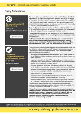 May2018 | Pension & Superannuation RegulatoryUpdate
advisory | delivery | professional resources
While all care has been taken in the preparation of this information, QMV Solutions takes no responsibility for any loss or damage
suffered from relying on this information. This information is not intended to be financial, tax or legal advice.
Policy & Guidance
Consumer Data Right &
Open Banking
9 May 2018
Government Response to Review
Government has agreed to the recommendations of the Review, both for the
framework of the overarching Consumer Data Right and for the application
of the right to Open Banking, with a phased implementation from July 2019.
The Government will phase in Open Banking with all major banks making
data available on credit and debit card, deposit and transaction accounts by
1 July 2019 and mortgages by 1 February 2020.
Data on all products recommended by the Review will be available by 1 July
2020. All remaining banks will be required to implement Open Banking with
a 12-month delay on timelines compared to the major banks.
Treasury will be consulting on draft legislation, the ACCC will be consulting
on draft rules, and Data61 will be consulting on technical standards over the
coming months.
QMV recommends that superannuation trustees consider how open
banking may present strategic opportunities to improve member
service, while considering the likely prospect of the Consumer Data
Right extending to Open Super and Open Pensions in the future.
Efficiency &
Competitiveness in the
Superannuation System
29 May 2018
Draft report released
The Productivity Commission has released its draft report for the inquiry into
the efficiency and competitiveness of Australia’s superannuation system.
The report includes draft recommendations aimed at modernising the
superannuation system, including:
▪ defaulting only once for new workforce entrants and a single shortlist of
up to 10 superannuation products presented to all members who are new
to the workforce
▪ requiring trustee boards of all APRA-regulated superannuation funds to
disclose to APRA when they enter a memorandum of understanding with
another fund in relation to a merger attempt
▪ MySuper regulations limiting exit and switching fees to cost recovery
levels to all new members and new accumulation and retirement products
▪ requiring superannuation funds to clearly inform, on an annual basis, all
members who are subject to trailing financial adviser commissions
▪ opt in insurance for members under 25
▪ requiring trustees to cease all insurance cover on accounts where no
contributions have been obtained for the past 13 months
▪ adoption of the Insurance in Superannuation Voluntary Code of Practice
as a mandatory requirement to obtain or retain MySuper authorisation
The final report will be prepared after further submissions have been
received and public hearings have been held, and will be forwarded to the
Australian Government at a date to be advised.
The draft recommendations have the potential of major impact on the
strategic business model and operations of superannuation funds. All
superannuation trustees should review the draft report in full, and
make submissions either directly or via industry associations.
Strategic planning should contemplate the possibility of the
recommendations being adopted.
🔗Link to Details
🔗Link to Details
 