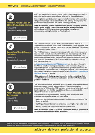 May2018 | Pension & Superannuation RegulatoryUpdate
advisory | delivery | professional resources
While all care has been taken in the preparation of this information, QMV Solutions takes no responsibility for any loss or damage
suffered from relying on this information. This information is not intended to be financial, tax or legal advice.
Financial Advice Code of
Ethics Compliance Shemes
15 May 2018
Consultation Announced
ASIC has released a consultation paper outlining its proposed approach to
approving and overseeing compliance schemes for financial advisers.
Incoming training and education requirements for financial advisers include
obligations to comply with a code of ethics that is being developed by the
Financial Adviser Standards and Ethics Authority (FASEA).
QMV recommends that all superannuation entities providing financial
advice under an AFS Licence become familiar with the Financial
Advice Code of Ethics, and ensure that robust compliance
mechanisms are implemented and maintained.
Operational Due Diligence
Guidance
16 May 2018
Consultation Announced
The Financial Services Council (FSC) and the Australian Institute of
Superannuation Trustees (AIST) have today released further guidance tools
to help fund managers prepare their operational due diligence (ODD) reports
for the superannuation industry.
The FSC has released a questionnaire designed to allow fund managers to
respond more easily to super funds’ routine due diligence requests, which
are carried out before investment managers’ services are enlisted. This
standardised template covers the provision of information to third parties, be
they external ODD assessors or superannuation fund clients conducting
their own due diligence.
A frequently asked questions (FAQ) document has also been released by
the AIST to help fund managers understand what information they are
expected to provide to super funds and to answer questions about how this
will be included in the super funds’ due diligence reports. The questionnaire
and the FAQ follow the publication by AIST of an Operational Due Diligence
Guidance Note on its website.
QMV recommends that any superannuation entity completing their
own ODD on investment managers become familiar with the revised
guidance and tools.
APRA Thematic Review of
Governance
16 May 2018
Letter to RSEs
The Australian Prudential Regulation Authority (APRA) has released a letter
to superannuation trustees after completing a thematic review into
governance. APRA is urging RSE licensees to examine whether their board
has the optimum mix of skills, capabilities and experience needed to
effectively carry out its responsibilities.
APRA has specifically identified the following areas and expects RSE
licensees to complete a review into these areas:
▪ extending fit and proper assessments to consider the composition of the
board as a whole
▪ Uplifting policies and directives concerning ensuring the right set of skills
▪ Moving beyond self-assessment of Board performance
QMV recommends that RSE licensee complete a review of governance
arrangements considering APRA’s findings.
🔗Link to Details
🔗Link to Details
🔗Link to Details
 