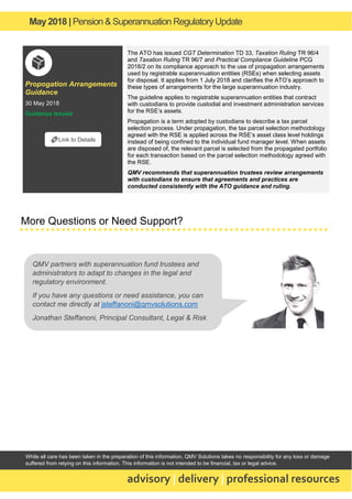 May2018 | Pension & Superannuation RegulatoryUpdate
advisory | delivery | professional resources
While all care has been taken in the preparation of this information, QMV Solutions takes no responsibility for any loss or damage
suffered from relying on this information. This information is not intended to be financial, tax or legal advice.
Propogation Arrangements
Guidance
30 May 2018
Guidance Issued
The ATO has issued CGT Determination TD 33, Taxation Ruling TR 96/4
and Taxation Ruling TR 96/7 and Practical Compliance Guideline PCG
2018/2 on its compliance approach to the use of propagation arrangements
used by registrable superannuation entities (RSEs) when selecting assets
for disposal. It applies from 1 July 2018 and clarifies the ATO’s approach to
these types of arrangements for the large superannuation industry.
The guideline applies to registrable superannuation entities that contract
with custodians to provide custodial and investment administration services
for the RSE’s assets.
Propagation is a term adopted by custodians to describe a tax parcel
selection process. Under propagation, the tax parcel selection methodology
agreed with the RSE is applied across the RSE’s asset class level holdings
instead of being confined to the individual fund manager level. When assets
are disposed of, the relevant parcel is selected from the propagated portfolio
for each transaction based on the parcel selection methodology agreed with
the RSE.
QMV recommends that superannuation trustees review arrangements
with custodians to ensure that agreements and practices are
conducted consistently with the ATO guidance and ruling.
More Questions or Need Support?
🔗Link to Details
QMV partners with superannuation fund trustees and
administrators to adapt to changes in the legal and
regulatory environment.
If you have any questions or need assistance, you can
contact me directly at jsteffanoni@qmvsolutions.com
Jonathan Steffanoni, Principal Consultant, Legal & Risk
 