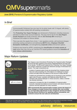 While all care has been taken in the preparation of this information, QMV Solutions takes no responsibility for any loss or damage
suffered from relying on this information. This information is not intended to be financial, tax or legal advice.
June 2018 |Pensions & Superannuation Regulatory Update
QMVsupersmarts
advisory | delivery | resources
In Brief
Major Reform Updates
Protecting Your Super
Package
28 June 2018
Bill passed House of
Representatives
The Treasury Laws Amendment (Protecting Your Superannuation Package)
Bill 2018 has been passed by the House of Representatives and will move
to the Senate. The Bill would implement the Protecting Your Super Package,
and contains measures to protect the retirement savings of individuals from
erosion. The major components are:
▪ trustees of superannuation funds are prevented from charging certain
fees and costs exceeding 3% of the balance of a MySuper or choice
product annually where the balance of the account is below $6,000
▪ trustees are prevented from providing opt out insurance to new members
aged under 25 years, members with balances below $6,000 and
members with inactive MySuper or choice accounts, unless a member
has directed otherwise.
▪ measures to increase the rate of consolidation of superannuation
accounts, decrease low-balance account erosion and reduce insurance
premium and fee duplication for many members.
QMV recommends that superannuation trustees assess the impact of
these changes on trustee revenue from member fees, and consider
any corresponding adjustments to fees charged by service providers.
Planning should commence for updating systems, procedures, and
controls to ensure the new rules are not breached.
🔗Link to Details
Commonwealth Parliament has now risen for its winter break until 13 August, with plenty
of superannuation-related bills still awaiting consideration.
The Protecting Your Super Package was introduced to Parliament, including measures
intended to protect lower account balances. The long road to law for the Asia Region
Funds Passport was finally achieved, with the SG Amnesty Bill remaining in
Parliament and subject to intense debate.
There was also the regular flurry of pre- 1 July regulatory activity, with technical changes
extending existing exemptions and addressing MATS dates, Employer Shortfall
Exemption Certificates, and strengthening corporate crime enforcement options.
Guidance was issued by APRA, questioning the classification of certain assets as
cash (when they may not be so), and the ATO issued guidance around the transition of
early release administration.
 