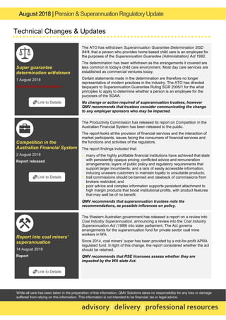 August 2018 | Pension & Superannuation RegulatoryUpdate
advisory | delivery | professional resources
While all care has been taken in the preparation of this information, QMV Solutions takes no responsibility for any loss or damage
suffered from relying on this information. This information is not intended to be financial, tax or legal advice.
Technical Changes & Updates
Super guarantee
determination withdrawn
1 August 2018
Determination withdrawn
The ATO has withdrawn Superannuation Guarantee Determination SGD
94/4, that a person who provides home based child care is an employee for
the purposes of the Superannuation Guarantee (Administration) Act 1992.
The determination has been withdrawn as the arrangements it covered are
less common in today’s child care environment. Most day care services are
established as commercial ventures today.
Certain statements made in the determination are therefore no longer
representative of modern practices in the industry. The ATO has directed
taxpayers to Superannuation Guarantee Ruling SGR 2005/1 for the what
principles to apply to determine whether a person is an employee for the
purposes of the SGAA.
No change or action required of superannuation trustees, however
QMV recommends that trustees consider communicating the change
to any employer sponsors who may be impacted.
Competition in the
Australian Financial System
2 August 2018
Report released
The Productivity Commission has released its report on Competition in the
Australian Financial System has been released to the public.
The report looks at the provision of financial services and the interaction of
market participants, issues facing the consumers of financial services and
the functions and activities of the regulators.
The report findings included that:
▪ many of the highly profitable financial institutions have achieved that state
with persistently opaque pricing; conflicted advice and remuneration
arrangements; layers of public policy and regulatory requirements that
support larger incumbents; and a lack of easily accessible information,
inducing unaware customers to maintain loyalty to unsuitable products;
▪ trail commissions should be banned and clawback of commissions from
brokers restricted; and
▪ poor advice and complex information supports persistent attachment to
high margin products that boost institutional profits, with product features
that may well be of no benefit.
QMV recommends that superannuation trustees note the
recommendations, as possible influences on policy.
Report into coal miners’
superannuation
14 August 2018
Report
The Western Australian government has released a report on a review into
Coal Industry Superannuation, announcing a review into the Coal Industry
Superannuation Act (1989) into state parliament. The Act governs
arrangements for the superannuation fund for private sector coal mine
workers in WA.
Since 2014, coal miners’ super has been provided by a not-for-profit APRA
regulated fund. In light of this change, the report considered whether the act
should be retained.
QMV recommends that RSE licensees assess whether they are
impacted by the WA state Act.
🔗Link to Details
🔗Link to Details
🔗Link to Details
 