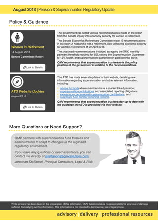 August 2018 | Pension & Superannuation RegulatoryUpdate
advisory | delivery | professional resources
While all care has been taken in the preparation of this information, QMV Solutions takes no responsibility for any loss or damage
suffered from relying on this information. This information is not intended to be financial, tax or legal advice.
Policy & Guidance
Women in Retirement
14 August 2018
Senate Committee Report
The government has noted various recommendations made in the report
from the Senate inquiry into economy security for women in retirement.
The Senate Economics References Committee made 19 recommendations
in its report A husband is not a retirement plan: achieving economic security
for women in retirement of 29 April 2016.
The proposed recommendations included scrapping the $450 monthly
payment threshold required for SG, raising the Superannuation Guarantee
to 12% faster, and superannuation guarantee on paid parental leave.
QMV recommends that superannuation trustees note the policy
position of the government in relation to the recommendations.
ATO Website Updates
August 2018
The ATO has made several updates to their website, detailing new
information regarding superannuation and other relevant information,
including:
▪ advice for funds where members have a market linked pension;
▪ superannuation contributions and associated reporting obligations;
▪ excess non-concessional superannuation contributions; and
▪ successor fund transfer reporting protocol.
QMV recommends that superannuation trustees stay up-to-date with
the guidance the ATO is providing via their website.
More Questions or Need Support?
🔗Link to Details
🔗Link to Details
QMV partners with superannuation fund trustees and
administrators to adapt to changes in the legal and
regulatory environment.
If you have any questions or need assistance, you can
contact me directly at jsteffanoni@qmvsolutions.com
Jonathan Steffanoni, Principal Consultant, Legal & Risk
 