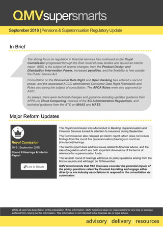 While all care has been taken in the preparation of this information, QMV Solutions takes no responsibility for any loss or damage
suffered from relying on this information. This information is not intended to be financial, tax or legal advice.
September 2018 |Pensions & Superannuation RegulatoryUpdate
QMVsupersmarts
advisory | delivery | resources
In Brief
Major Reform Updates
Royal Comission
10-21 September 2018
Round 6 Hearings & Interim
Report
The Royal Commission into Misconduct in Banking, Superannuation and
Financial Services turned its attention to insurance during September.
The Commissioner also released an interim report, which does not include
findings from the round five (superannuation) hearings or round six
(insurance) hearings.
The interim report does address issues related to financial advice, and the
role of regulators which are both important dimensions of the terms of
reference for superannuation funds.
The seventh round of hearings will focus on policy questions arising from the
first six rounds and will begin on 19 November.
QMV recommends that RSE licensees consider the potential impact of
the policy questions raised by Counsel Assisting and engage either
directly or via industry associations to respond to the consultation via
submission.
🔗Link to Details
The strong focus on regulation in financial services has continued as the Royal
Commission progressed through the final round of case studies and issued an interim
report. ASIC is the subject of several changes, from the Product Design and
Distribution Intervention Power, increased penalties, and the flexibility to hire outside
the Public Service Act.
Consultation on the Consumer Data Right and Open Banking has entered a second
phase, and the associated ACCC administered Consumer Data Right Framework and
Rules also being the subject of consultation. The AFCA Rules were also approved by
ASIC.
As always, there were technical changes and guidance including updated guidance from
APRA on Cloud Computing, renewal of the SG Administration Regulations, and
technical guidance from the ATO on MAAS and MATS.
 