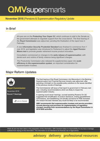 While all care has been taken in the preparation of this information, QMV Solutions takes no responsibility for any loss or damage
suffered from relying on this information. This information is not intended to be financial, tax or legal advice.
November 2018 |Pensions & Superannuation RegulatoryUpdate
QMVsupersmarts
advisory | delivery | professional resources
In Brief
Major Reform Updates
Royal Commission
November 2018
Round 7 Hearings
The final hearing of the Royal Commission into Misconduct in the Banking,
Superannuation and Financial Services Industry was adjourned, after
spending a fortnight on the possible policy solutions to the issues identified
in the previous rounds of hearings.
The Commissioner will issue a final report to government in February next
year, including recommendations which are likely to impact the
superannuation industry.
In opening round seven hearings, counsel assisting Rowena Orr QC
suggested that simplification of product disclosure, ending grandfathered
commissions, and establishing civil penalty provisions for RSE licensees
who breach the best interests duty would be likely to be recommended.
QMV recommends that superannuation trustees and service providers
include planning and provision for implementation of regulatory
changes resulting from recommendations by the Royal Commission in
2019-2020 activities.
🔗Link to Details
All eyes are on the Protecting Your Super Bill, which continues to stall in the Senate as
the government attempts to negotiate support from the cross-bench. The final hearing of
the Royal Commission was adjourned, pending the finalisation of the report due in
February.
A new Information Security Prudential Standard was finalised to commence from 1
July 2019, and legislation was introduced to Parliament to adjust the Aged Pension
Means test to promote greater retirement income product innovation.
Consultation commenced on changes to the early release of superannuation, with
dental work and victims of family violence being significant changes.
The Productivity Commission also released its supplementary paper into scale
efficiency in the superannuation system, an important consideration for
superannuation trustees.
 