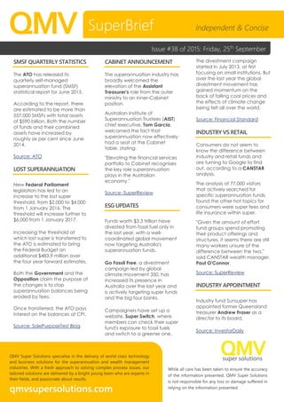 While all care has been taken to ensure the accuracy
of the information presented, QMV Super Solutions
is not responsible for any loss or damage suffered in
relying on the information presented.
QMV Super Solutions specialise in the delivery of world-class technology
and business solutions for the superannuation and wealth management
industries. With a fresh approach to solving complex process issues, our
tailored solutions are delivered by a bright young team who are experts in
their fields, and passionate about results.
qmvsupersolutions.com
QMV
SMSF QUARTERLY STATISTICS
The ATO has released its
quarterly self-managed
superannuation fund (SMSF)
statistical report for June 2015.
According to the report, there
are estimated to be more than
557,000 SMSFs with total assets
of $590 billion. Both the number
of funds and their combined
assets have increased by
roughly six per cent since June
2014.
Source: ATO
LOST SUPERANNUATION
New Federal Parliament
legislation has led to an
increase to the lost super
threshold, from $2,000 to $4,000
from 1 January 2016. The
threshold will increase further to
$6,000 from 1 January 2017.
Increasing the threshold at
which lost super is transferred to
the ATO is estimated to bring
the Federal Budget an
additional $483.9 million over
the four year forward estimates.
Both the Government and the
Opposition claim the purpose of
the changes is to stop
superannuation balances being
eroded by fees.
Once transferred, the ATO pays
interest on the balances at CPI.
Source: SolePurposeTest Blog
CABINET ANNOUNCEMENT
The superannuation industry has
broadly welcomed the
elevation of the Assistant
Treasurer's role from the outer
ministry to an inner-Cabinet
position.
Australian Institute of
Superannuation Trustees (AIST)
chief executive, Tom Garcia,
welcomed the fact that
superannuation now effectively
had a seat at the Cabinet
table, stating:
"Elevating the financial services
portfolio to Cabinet recognises
the key role superannuation
plays in the Australian
economy."
Source: SuperReview
ESG UPDATES
Funds worth $3.3 trillion have
divested from fossil fuel only in
the last year, with a well-
coordinated global movement
now targeting Australia's
superannuation funds.
Go Fossil Free, a divestment
campaign led by global
climate movement 350, has
increased its presence in
Australia over the last year and
is actively targeting super funds
and the big four banks.
Campaigners have set up a
website, Super Switch, where
members can check their super
fund's exposure to fossil fuels
and switch to a greener one.
The divestment campaign
started in July 2013, at first
focusing on small institutions. But
over the last year the global
divestment movement has
gained momentum on the
back of falling coal prices and
the effects of climate change
being felt all over the world.
Source: Financial Standard
INDUSTRY VS RETAIL
Consumers do not seem to
know the difference between
industry and retail funds and
are turning to Google to find
out, according to a CANSTAR
analysis.
The analysis of 77,000 visitors
that actively searched for
specific superannuation funds
found the other hot topics for
consumers were super fees and
life insurance within super.
"Given the amount of effort
fund groups spend promoting
their product offerings and
structures, it seems there are still
many workers unsure of the
difference between the two,"
said CANSTAR wealth manager,
Paul O'Connor.
Source: SuperReview
INDUSTRY APPOINTMENT
Industry fund Sunsuper has
appointed former Queensland
treasurer Andrew Fraser as a
director to its board.
Source: InvestorDaily
SuperBrief Independent & Concise
Issue #38 of 2015: Friday, 25th
September
 