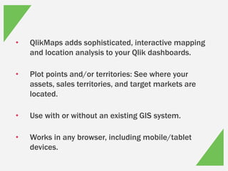 • QlikMaps adds sophisticated, interactive mapping
and location analysis to your Qlik dashboards.
• Plot points and/or territories: See where your
assets, sales territories, and target markets are
located.
• Use with or without an existing GIS system.
• Works in any browser, including mobile/tablet
devices.
 