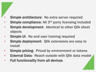 • Simple architecture: No extra server required
• Simple compliance: All 3rd party licensing included
• Simple development: Identical to other Qlik sheet
objects
• Simple UI: No end user training required
• Simple deployment: Qlik extensions are easy to
install
• Simple pricing: Priced by environment or tokens
• External Data: Reach outside with Qlik data model
• Full functionality from all devices
 