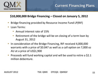 Current Financing Plans

    $10,000,000 Bridge Financing – Closed on January 5, 2012
   Bridge financing provided by Resource Income Fund LP(RIF)
   Loan Terms:
       Annual interest rate of 15%
       Retirement of the bridge will be on closing of a term loan by
         August 31, 2012
   In consideration of the Bridge Financing, RIF received 4,000,000
    warrants with a price of $0.047 as well as a call option on 7,000 oz
    AU at a price of US$1,900
   Proceeds will fund working capital and will be used to retire a $2.1
    million debenture.



AUGUST 2012               TSX: QMX    OTCQX: QMXGF                         15
 