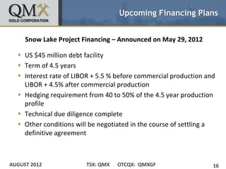 Upcoming Financing Plans


     Snow Lake Project Financing – Announced on May 29, 2012

   US $45 million debt facility
   Term of 4.5 years
   Interest rate of LIBOR + 5.5 % before commercial production and
    LIBOR + 4.5% after commercial production
   Hedging requirement from 40 to 50% of the 4.5 year production
    profile
   Technical due diligence complete
   Other conditions will be negotiated in the course of settling a
    definitive agreement



AUGUST 2012             TSX: QMX   OTCQX: QMXGF                   16
 