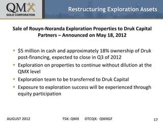 Restructuring Exploration Assets


  Sale of Rouyn-Noranda Exploration Properties to Druk Capital
             Partners – Announced on May 18, 2012

   $5 million in cash and approximately 18% ownership of Druk
    post-financing, expected to close in Q3 of 2012
   Exploration on properties to continue without dilution at the
    QMX level
   Exploration team to be transferred to Druk Capital
   Exposure to exploration success will be experienced through
    equity participation



AUGUST 2012             TSX: QMX   OTCQX: QMXGF                     17
 