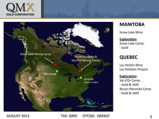 MANITOBA
                                                                  Snow Lake Mine
                                                                  Exploration:
                                                                  Snow Lake Camp
                                                                  - Gold
      Snow Lake Mining Camp
                                        Rouyn-Noranda &
                                      Val-d’Or Mining Camps
                                                                  QUEBEC
                                                                  Lac Herbin Mine
                                                                  Lac Pelletier Project
                      Winnipeg
                                                                  Exploration:
                                               Toronto            Val d’Or Camp
                                               Corporate Office
                                                                  - Gold & VMS
                                                                  Rouyn-Noranda Camp
                                                                  - Gold & VMS




AUGUST 2012                      TSX: QMX     OTCQX: QMXGF                                3
 