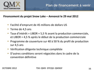 Plan de financement à venir


• Click to edit Master text styles Snow Lake – Annoncé le 29 mai 2012
Financement du projet
    – Second level
         •   Third level

     Facilité d’emprunt de 45 millions de dollars US
             – Fourth level
                   » Fifth level

     Terme de 4,5 ans
     Taux d’intérêt = LIBOR + 5,5 % avant la production commerciale,
      et LIBOR + 4,5 % après le début de la production commerciale
     Programme de couverture sur 40 à 50 % du profil de production
      sur 4,5 ans
     Vérification diligente technique complétée
     D’autres conditions seront négociées dans le cadre de la
      convention définitive


OCTOBRE 2012                  TSX: QMX OTCQX: QMXGF                     16
 