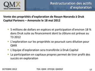 Restructuration des actifs
                                                             d’exploration

• Click todesMaster text stylesd’exploration de Rouyn-Noranda à Druk
Vente edit propriétés
    – Second level
Capital •Partners – Annoncée le 18 mai 2012
            Third level
               –   Fourth level
                       » Fifth level

     5 millions de dollars en espèces et participation d’environ 18 %
      dans Druk suite au financement dont la clôture est prévue au
      T3 2012
     L’exploration sur les propriétés se poursuit sans dilution pour
      QMX
     L’équipe d’exploration sera transférée à Druk Capital
     La participation en capitaux propres permet de tirer profit des
      succès en exploration


OCTOBRE 2012                           TSX: QMX OTCQX: QMXGF             17
 