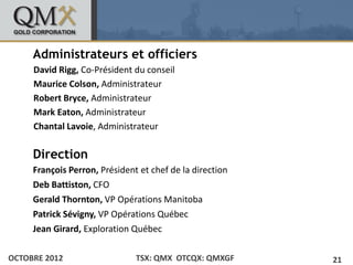 Administrateurs et officiers
• Click to edit Master text styles
    – David Rigg, Co-Président du conseil
        Second level
     Maurice Colson, Administrateur
        • Third level
              – Fourth level
     Robert Bryce, Administrateur
                      » Fifth level


     Mark Eaton, Administrateur
     Chantal Lavoie, Administrateur

     Direction
     François Perron, Président et chef de la direction
     Deb Battiston, CFO
     Gerald Thornton, VP Opérations Manitoba
     Patrick Sévigny, VP Opérations Québec
     Jean Girard, Exploration Québec

OCTOBRE 2012                   TSX: QMX OTCQX: QMXGF      21
 