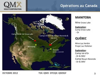 Opérations au Canada


• Click to edit Master text styles                                             MANITOBA
    – Second level
           •   Third level
                                                                               Mine Snow Lake
                  –   Fourth level
                          » Fifth level                                        Exploration:
                                                                               Camp Snow Lake
                                                                               - Or
         Camp minier de Snow Lake
                                           Camps miniers de Rouyn-Noranda &
                                                       Val-d’Or                QUÉBEC
                                                                               Mine Lac Herbin
                                Winnipeg                                       Projet Lac Pelletier
                                                         Toronto               Exploration:
                                                         Bureaux corporatifs
                                                                               Camp Val-d’Or
                                                                               - Or & SMV
                                                                               Camp Rouyn-Noranda
                                                                               - Or & SMV




OCTOBRE 2012                               TSX: QMX OTCQX: QMXGF                                      3
 