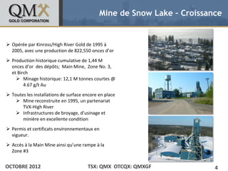 Mine de Snow Lake – Croissance


• Click to edit Master text styles
 Opérée par Kinross/High River Gold de 1995 à
    – Second level
  2005, avec une production de 822,550 onces d’or
           •   Third level
 Production historique level level
                  – Fourth
                           cumulative de 1,44 M
                        » Fifth
  onces d’or des dépôts; Main Mine, Zone No. 3,
  et Birch
     Minage historique: 12,1 M tonnes courtes @
        4.67 g/t Au
 Toutes les installations de surface encore en place
     Mine reconstruite en 1995, un partenariat
       TVX-High River
     Infrastructures de broyage, d’usinage et
       minière en excellente condition
 Permis et certificats environnementaux en
  vigueur.
 Accès à la Main Mine ainsi qu’une rampe à la
  Zone #3


OCTOBRE 2012                           TSX: QMX OTCQX: QMXGF             4
 