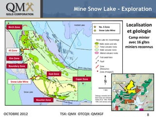 Mine Snow Lake - Exploration


• Birch Zone edit Master text styles
   Click to                                                              No. 3 Zone
                                                                                                      Localisation
      – Second level
                                                                         Snow Lake Mine
                                                                                                      et géologie
             •   Third level                                                                           Camp minier
                     –   Fourth level
                             » Fifth level                                                             avec 16 gîtes
                                                                                                      miniers reconnus
  #3 Zone


  Kim Zone


  Boundary Zone


                                         East Zone
                                                            Caper Zone
    Snow Lake Mine                                                                        Snow Lake



                                                                                      Lalor




                               Bounter Zone




OCTOBRE 2012                                         TSX: QMX OTCQX: QMXGF                                        8
 