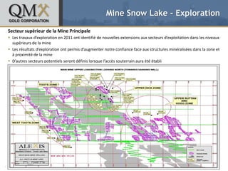 Mine Snow Lake - Exploration

Secteur supérieur de la Mine Principale
 Les travaux d’exploration en 2011 ont identifié de nouvelles extensions aux secteurs d’exploitation dans les niveaux
• supérieurs de la mine text styles
   Click to edit Master
 Les– Second level
      résultats d’exploration ont permis d’augmenter notre confiance face aux structures minéralisées dans la zone et
             • Third level
  à proximité de la mine
                    – Fourth level
 D’autres secteurs potentiels seront définis lorsque l’accès souterrain aura été établi
                           » Fifth level




OCTOBRE 2012                                TSX: QMX OTCQX: QMXGF                                                  9
 