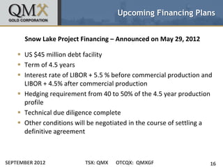 Upcoming Financing Plans


      Snow Lake Project Financing – Announced on May 29, 2012

     US $45 million debt facility
     Term of 4.5 years
     Interest rate of LIBOR + 5.5 % before commercial production and
      LIBOR + 4.5% after commercial production
     Hedging requirement from 40 to 50% of the 4.5 year production
      profile
     Technical due diligence complete
     Other conditions will be negotiated in the course of settling a
      definitive agreement



SEPTEMBER 2012            TSX: QMX   OTCQX: QMXGF                   16
 