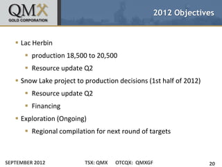 2012 Objectives


    Lac Herbin
       production 18,500 to 20,500
       Resource update Q2
    Snow Lake project to production decisions (1st half of 2012)
       Resource update Q2
       Financing
    Exploration (Ongoing)
       Regional compilation for next round of targets



SEPTEMBER 2012            TSX: QMX   OTCQX: QMXGF                   20
 