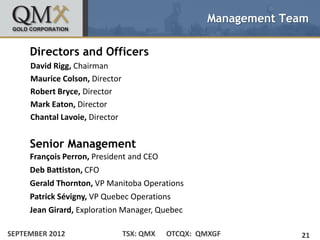 Management Team

     Directors and Officers
     David Rigg, Chairman
     Maurice Colson, Director
     Robert Bryce, Director
     Mark Eaton, Director
     Chantal Lavoie, Director


     Senior Management
     Franҫois Perron, President and CEO
     Deb Battiston, CFO
     Gerald Thornton, VP Manitoba Operations
     Patrick Sévigny, VP Quebec Operations
     Jean Girard, Exploration Manager, Quebec

SEPTEMBER 2012                  TSX: QMX   OTCQX: QMXGF          21
 