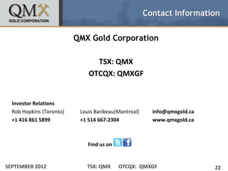 Contact Information


                          QMX Gold Corporation

                                TSX: QMX
                              OTCQX: QMXGF


  Investor Relations
  Rob Hopkins (Toronto)    Louis Baribeau(Montreal)     info@qmxgold.ca
  +1 416 861 5899          +1 514 667-2304              www.qmxgold.ca



                              Find us on


SEPTEMBER 2012               TSX: QMX      OTCQX: QMXGF                   22
 