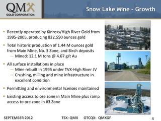 Snow Lake Mine – Growth


 Recently operated by Kinross/High River Gold from
  1995-2005, producing 822,550 ounces gold
 Total historic production of 1.44 M ounces gold
  from Main Mine, No. 3 Zone, and Birch deposits
    — Mined: 12.1 M tons @ 4.67 g/t Au
 All surface installations in place
   — Mine rebuilt in 1995 under TVX-High River JV
   — Crushing, milling and mine infrastructure in
       excellent condition
 Permitting and environmental licenses maintained
 Existing access to ore zone in Main Mine plus ramp
  access to ore zone in #3 Zone


SEPTEMBER 2012                 TSX: QMX    OTCQX: QMXGF          4
 