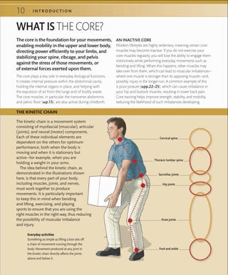 10 I N T R O D U C T I O N
WHAT IS THE CORE?
The core plays a key role in everyday biological functions.
It creates internal pressure within the abdominal cavity,
holding the internal organs in place, and helping with
the expulsion of air from the lungs and of bodily waste.
The core muscles, in particular the transverse abdominis
and pelvic floor (»p.15), are also active during childbirth.
AN INACTIVE CORE
Modern lifestyles are highly sedentary, meaning certain core
muscles may become inactive. If you do not exercise your
core muscles regularly, you will lose the ability to engage them
instinctively while performing everyday movements such as
bending and lifting. When this happens, other muscles may
take over from them, which can lead to muscular imbalances—
where one muscle is stronger than its opposing muscle—and,
possibly, injury in the longer run. A common example of this
is poor posture (»pp.22–25), which can cause imbalance in
your hip and buttock muscles, resulting in lower back pain.
Core training helps improve strength, stability, and mobility,
reducing the likelihood of such imbalances developing.
THE KINETIC CHAIN
Everyday activities
Something as simple as lifting a box sets off
a chain of movement running through the
body. Movement produced at any joint in
the kinetic chain directly affects the joints
above and below it.
The kinetic chain is a movement system
consisting of myofascial (muscular), articular
(joints), and neural (motor) components.
Each of these individual elements are
dependent on the others for optimum
performance, both when the body is
moving and when it is stationary but
active—for example, when you are
holding a weight in your arms.
The idea behind the kinetic chain, as
demonstrated in the illustrations shown
here, is that every part of your body,
including muscles, joints, and nerves,
must work together to produce
movements. It is particularly important
to keep this in mind when bending
and lifting, exercising, and playing
sports to ensure that you are using the
right muscles in the right way, thus reducing
the possibility of muscular imbalance
and injury.
The core is the foundation for your movements,
enabling mobility in the upper and lower body,
directing power efficiently to your limbs, and
stabilizing your spine, ribcage, and pelvis
against the stress of those movements, or
of external forces exerted upon them.
Thoracic lumbar spine
Hip joints
Knee joints
Foot and ankle
Cervical spine
Sacroiliac joints
 