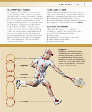 11W H A T I S T H E C O R E ?
THE IMPORTANCE OF THE CORE
Your core acts as an axis along which the muscles of
the hips, abdomen, and back interact to support and
stabilize the spine, providing a solid base for movement
in the legs and arms. It is a key part of your body’s support
structure—if you were to strip the spine of all muscle,
leaving just bones and ligaments, it would collapse under
20lb (9kg) of load. Strong core muscles generate the
strength, stability, and mobility needed to carry out
everyday activities such as carrying shopping, climbing
the stairs, and getting into a car. They also play a crucial
role in more demanding dynamic sports, helping to
transmit increased power and stability, and performance,
while also reducing the risk of sustaining injury. As a
result, core development is a key objective of elite
athletes and their coaches.
Playing sport
Hitting the ball in tennis, for example, involves
a complex sequence of linked movements that
passes through the segments of the body, each
one building upon the last. Achieving optimum
coordination of this kinetic chain of movements will
therefore result in a more efﬁcient transfer of energy
through the body, giving a player improved power
and control in the shots they make.
FUNCTIONS OF THE CORE
Although traditionally associated with the abdomen, the core
plays an important role in functions throughout the body:
 ■ Stabilizing the thoracic cage and pelvis during movement
 ■ Providing internal pressure for biological functions
 ■ Maintaining the strength, stability, and mobility of the spine
 ■ Providing an axis of power for the kinetic chain (below)
BENEFITS OF CORE TRAINING
A balanced and focused core-training program can
have a positive impact on your physical well-being as a
whole. The benefits of core training include:
 ■ Improved posture
 ■ Increased protection and “bracing” of your back
 ■ Greater balance and coordination
 ■ Greater power and speed
Thoracic lumbar
spine
Hip joints
Knee joints
Foot and ankle
Cervical spine
Sacroiliac joints
 
