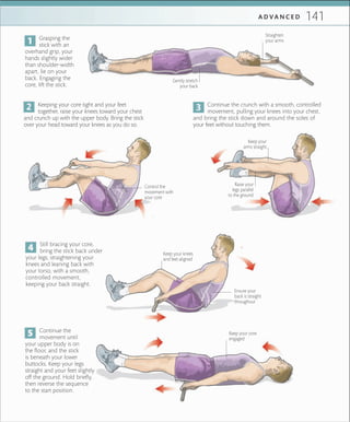 141A D V A N C E D
Still bracing your core,
bring the stick back under
your legs, straightening your
knees and leaning back with
your torso, with a smooth,
controlled movement,
keeping your back straight.
Continue the
movement until
your upper body is on
the floor, and the stick
is beneath your lower
buttocks. Keep your legs
straight and your feet slightly
off the ground. Hold briefly,
then reverse the sequence
to the start position.
Gently stretch
your back
Straighten
your arms
Raise your
legs parallel
to the ground
Keeping your core tight and your feet
together, raise your knees toward your chest
and crunch up with the upper body. Bring the stick
over your head toward your knees as you do so.
Grasping the
stick with an
overhand grip, your
hands slightly wider
than shoulder-width
apart, lie on your
back. Engaging the
core, lift the stick.
Continue the crunch with a smooth, controlled
movement, pulling your knees into your chest,
and bring the stick down and around the soles of
your feet without touching them.
Control the
movement with
your core
Keep your
arms straight
Keep your core
engaged
Keep your knees
and feet aligned
Ensure your
back is straight
throughout
 