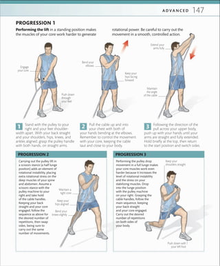 147A D V A N C E D
Performing the lift in a standing position makes
the muscles of your core work harder to generate
rotational power. Be careful to carry out the
movement in a smooth, controlled action.
PROGRESSION 1
Engage
your core
Push down
through
your feet
Bend your
elbows
Keep your
hips facing
forward
Extend your
arms fully
Maintain
the angle
of the cable
Following the direction of the
pull across your upper body,
push up with your hands until your
arms are straight and fully extended.
Hold briefly at the top, then return
to the start position and switch sides.
Pull the cable up and into
your chest with both of
your hands bending at the elbows.
Remember to control the movement
with your core, keeping the cable
taut and close to your body.
Stand with the pulley to your
right and your feet shoulder-
width apart. With your back straight
and your shoulders, hips, knees, and
ankles aligned, grasp the pulley handle
with both hands, on straight arms.
Carrying out the pulley lift in
a scissors stance (a half lunge
position) adds an element of
rotational instability, placing
extra rotational stress on the
deep muscles of your spine
and abdomen. Assume a
scissors stance with the
pulley machine to your
right and take hold
of the cable handles.
Keeping your back
straight and your core
engaged, follow the
sequence as above for
the desired number of
repetitions, then swap
sides, being sure to
carry out the same
number of movements.
Performing the pulley drop
movement in a full lunge makes
your core muscles work even
harder because it increases the
level of rotational instability
and the stress on your
stabilizing muscles. Drop
into the lunge position
with the pulley machine
on your right. Grasping the
cable handles, follow the
main sequence, keeping
your back straight
and your core engaged.
Carry out the desired
number of repetitions
on both sides of
your body.
PROGRESSION 3PROGRESSION 2
Keep your
hips aligned
Maintain a
tight core
Push down with
your left foot
Keep your
shoulders straight
Bend your
knees slightly
 