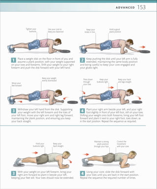 153A D V A N C E D
Place a weight disk on the floor in front of you and
assume a plank position, with your weight supported
on your toes and forearms. Shift your weight to your right
forearm and push the disk forward with your left hand.
Keep pushing the disk until your left arm is fully
extended, maintaining the same body position
and being careful to keep your core engaged and
your glutes tight.
Use your core to
keep you balanced
Hold a good
plank position
Withdraw your left hand from the disk. Supporting
your weight with the left forearm and the toes of
your left foot, move your right arm and right leg forward,
maintaining the plank position, and ensuring you keep
your back straight.
Tighten your
buttocks
Keep your
back straight
Control the
movement
with your core
Plant your right arm beside your left, and your right
foot slightly in front of your left foot, still on your toes.
Shifting your weight onto both forearms, bring your left foot
forward and plant it next to your right foot, toes down, as
in the start position. Repeat the sequence as required.
With your weight on your left forearm, bring your
right arm forward to plant it beside your left,
keeping your feet still. Your toes should now be extended.
Using your core, slide the disk forward with
your toes until you are back in the start position.
Repeat the sequence the required number of times.
Keep your back
and legs straight
Keep your weight
evenly distributed
Hold your
buttocks tight
Move your
feet forward
Keep your
buttocks tight
Press down
through
your toes
Maintain a strong
plank position
through your hips
Keep your
knees in line
 