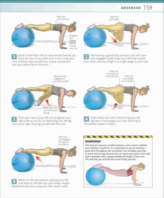 159A D V A N C E D
Straighten
your
elbows
without
locking
them out
Align your
spine and hips
Keep your
core engaged
throughout
the exercise
Kneel on the floor with an exercise ball behind you.
Place the tops of your feet onto it and, using your
core, carefully raise yourself into a press-up position,
with your palms flat on the floor.
Pivot your hips to your left and straighten your
right knee as you do so, extending your left leg
out to your right, bracing yourself with the core.
Return to the start position, placing your left
foot back on the ball with your knees straight.
Repeat the exercise as required, then switch sides.
Maintaining a good body position, and with your
core engaged, slowly draw your left knee toward
your chest until your thigh is at a right angle to your hips.
Hold briefly, then with control bring your left
leg back in and realign your hips, returning to
the position shown in Step 2.
Keep your
glutes tight
Keep your
arms straight
but not locked
Rotate your hips
and extend your
left leg
Keep your core
engaged and
your back straight
This exercise requires excellent balance, core control, stability,
and mobility to perform. It is important for you to maintain
good form throughout the movement. Do not allow your hips
or lower back to sag, because this can injure your spine. Use a ball
with a diameter that is approximately the length of your arm.
This will help you achieve the correct body position.
WARNING!
Bring your
hips back to a
neutral position
 