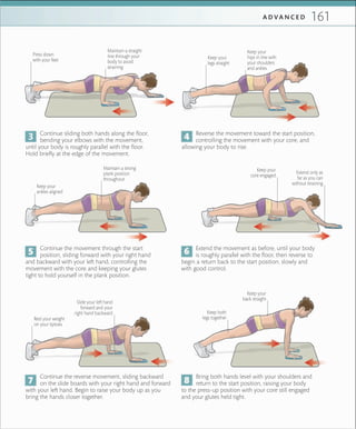 161A D V A N C E D
Maintain a strong
plank position
throughout
Keep your
ankles aligned
Keep your
core engaged
Keep your
legs straight
Keep your
hips in line with
your shoulders
and ankles
Maintain a straight
line through your
body to avoid
straining
Press down
with your feet
Extend only as
far as you can
without straining
Keep your
back straight
Keep both
legs together
Slide your left hand
forward and your
right hand backward
Continue sliding both hands along the floor,
bending your elbows with the movement,
until your body is roughly parallel with the floor.
Hold briefly at the edge of the movement.
Reverse the movement toward the start position,
controlling the movement with your core, and
allowing your body to rise.
Extend the movement as before, until your body
is roughly parallel with the floor, then reverse to
begin a return back to the start position, slowly and
with good control.
Continue the movement through the start
position, sliding forward with your right hand
and backward with your left hand, controlling the
movement with the core and keeping your glutes
tight to hold yourself in the plank position.
Bring both hands level with your shoulders and
return to the start position, raising your body
to the press-up position with your core still engaged
and your glutes held tight.
Continue the reverse movement, sliding backward
on the slide boards with your right hand and forward
with your left hand. Begin to raise your body up as you
bring the hands closer together.
Rest your weight
on your tiptoes
 
