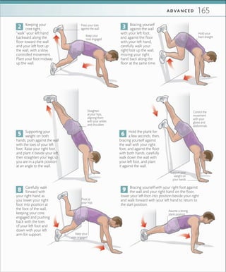 165A D V A N C E D
Press your toes
against the wall
Bracing yourself
against the wall
with your left foot,
and against the floor
with your left hand,
carefully walk your
right foot up the wall,
moving your right
hand back along the
floor at the same time.
Keeping your
core tight,
“walk” your left hand
backward along the
floor toward the wall
and your left foot up
the wall, with a slow,
controlled movement.
Plant your foot midway
up the wall.
Keep your
core engaged
Supporting your
weight on both
hands, push against the wall
with the toes of your left
foot. Raise your right foot
and plant it beside your left,
then straighten your legs so
you are in a plank position
at an angle to the wall.
Straighten
at your hips,
aligning them
with your ankles
and shoulders
Hold the plank for
a few seconds, then,
bracing yourself against
the wall with your right
foot, and against the floor
with both hands, carefully
walk down the wall with
your left foot, and plant
it against the wall.
Carefully walk
forward with
your right hand as
you lower your right
foot into position at
the foot of the wall,
keeping your core
engaged and pushing
back with the toes
of your left foot and
down with your left
arm for support.
Bracing yourself with your right foot against
the wall and your right hand on the floor,
lower your left foot into position beside your right
and walk forward with your left hand to return to
the start position.
Support your
weight on
your hands
Hold your
back straight
Control the
movement
with your
glutes and
abdominals
Pivot at
your hips
Keep your
core engaged
Assume a strong
plank position
 