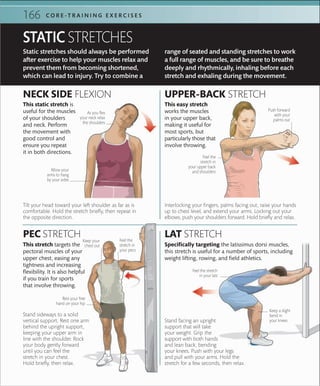 166 C O R E -T R A I N I N G E X E R C I S E S
Static stretches should always be performed
after exercise to help your muscles relax and
prevent them from becoming shortened,
which can lead to injury. Try to combine a
Stand facing an upright
support that will take
your weight. Grip the
support with both hands
and lean back, bending
your knees. Push with your legs
and pull with your arms. Hold the
stretch for a few seconds, then relax.
range of seated and standing stretches to work
a full range of muscles, and be sure to breathe
deeply and rhythmically, inhaling before each
stretch and exhaling during the movement.
STATIC STRETCHES
Stand sideways to a solid
vertical support. Rest one arm
behind the upright support,
keeping your upper arm in
line with the shoulder. Rock
your body gently forward
until you can feel the
stretch in your chest.
Hold briefly, then relax.
LAT STRETCH
UPPER-BACK STRETCH
PEC STRETCH
NECK SIDE FLEXION
As you ﬂex
your neck relax
the shoulders
Tilt your head toward your left shoulder as far as is
comfortable. Hold the stretch briefly, then repeat in
the opposite direction.
Interlocking your fingers, palms facing out, raise your hands
up to chest level, and extend your arms. Locking out your
elbows, push your shoulders forward. Hold briefly and relax.
This stretch targets the
pectoral muscles of your
upper chest, easing any
tightness and increasing
flexibility. It is also helpful
if you train for sports
that involve throwing.
Rest your free
hand on your hip
Keep your
chest out
Feel the
stretch in
your pecs
This static stretch is
useful for the muscles
of your shoulders
and neck. Perform
the movement with
good control and
ensure you repeat
it in both directions.
This easy stretch
works the muscles
in your upper back,
making it useful for
most sports, but
particularly those that
involve throwing.
Specifically targeting the latissimus dorsi muscles,
this stretch is useful for a number of sports, including
weight lifting, rowing, and field athletics.
Feel the stretch
in your lats
Keep a slight
bend in
your knees
Push forward
with your
palms out
Feel the
stretch in
your upper back
and shouldersAllow your
arms to hang
by your sides
 