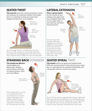 167S TA T I C S T R E T C H E S
Sit on the edge of a box, your feet flat on the floor.
Twist to the left, pulling your left shoulder back with
your right hand, pushing against the box with your left
hand. Hold the stretch briefly, then relax and swap sides.
Stand upright with your spine
in a neutral position and
your hands on your hips for
support. Raising your chin
upward, extend the back
with a slow and controlled
movement. Hold the stretch
for a few seconds, then relax.
This simple but effective
stretch targets your
abdominals, obliques,
and hip flexors and helps
to improve posture, chest,
and neck stiffness.
STANDING BACK EXTENSION
This exercise works the muscles around your spine
and improves the rotational mobility of the upper
back. It is important to keep your lower back
straight and twist from your shoulders.
SEATED TWIST
Stand with your feet
shoulder-width apart.
Engaging your core and
keeping the back straight,
stretch your left hand
up and over the head,
reaching down toward
your right foot with your
right hand. Hold briefly,
then switch sides.
This is a great stretch
for the muscles of your
obliques and upper back.
Try to lengthen both sides
of your upper body as
you reach up, and avoid
leaning forward.
LATERAL EXTENSION
Rotate your
head and upper
body to the left
Keep your
back straight
Keep
your elbow
slightly bent
Keep both
shoulders
in line
Feel the
stretch in
your left side
Relax your
shoulders
and chest
SEATED SPIRAL TWIST
Sit on the floor with your legs extended and your right hand
behind you. Bend your right leg over your left leg and plant
your right foot on the floor. Gently press on your right knee
with your left hand until you can feel the stretch in the
outside of your right leg. Hold briefly, then switch sides.
This stretch works your glutes and iliotibial band
(ITB), the muscular tissue on the outside of your upper
leg. It is important for hip mobility and flexibility, and
is especially useful for runners and cyclists.
Feel the stretch
in the outside of
your right thigh
and glutes
Feel the
stretch in your
upper back
Feel the stretch in
your abdominals
Keep your
shoulders
aligned
 