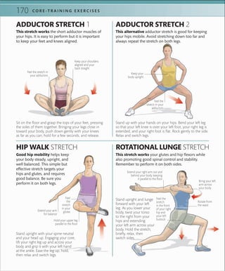 C O R E -T R A I N I N G E X E R C I S E S170
Stand upright and lunge
forward with your left
leg. As you lower your
body, twist your torso
to the right from your
hips and extending
your left arm across your
body. Hold the stretch,
briefly, relax, then
switch sides.
Stand upright with your spine neutral
and your head up. Engaging your core,
lift your right leg up and across your
body and grip it with your left hand
at the ankle. Ease the leg up, hold,
then relax and switch legs.
This stretch works your glutes and hip flexors while
also promoting good spinal control and stability.
Remember to perform it on both sides.
ROTATIONAL LUNGE STRETCH
ADDUCTOR STRETCH 1
Sit on the floor and grasp the tops of your feet, pressing
the soles of them together. Bringing your legs close in
toward your body, push down gently with your knees
as far as you can, hold for a few seconds, and release.
This stretch works the short adductor muscles of
your hips. It is easy to perform but it is important
to keep your feet and knees aligned.
Stand up with your hands on your hips. Bend your left leg
so that your left knee is over your left foot, your right leg is
extended, and your right foot is flat. Rock gently to the side.
Relax and switch legs.
This alternative adductor stretch is good for keeping
your hips mobile. Avoid stretching down too far and
always repeat the stretch on both legs.
ADDUCTOR STRETCH 2
Keep your
body upright
Extend your arm
for balance
Hold your upper leg
parallel to the ﬂoor
HIP WALK STRETCH
Good hip mobility helps keep
your body steady, upright, and
well balanced. This simple but
effective stretch targets your
hips and glutes, and requires
good balance. Be sure you
perform it on both legs.
Extend your right arm out and
behind your body, keeping
it parallel to the ﬂoor
Bring your left
arm across
your body
Rotate from
the waist
Feel the
stretch
in the front
of your right
hip and
your left
buttock
Feel
the
stretch
in your
glutes
Keep your shoulders
aligned and your
back straight
Feel the stretch in
your adductors
Feel the
stretch in your
adductors
 