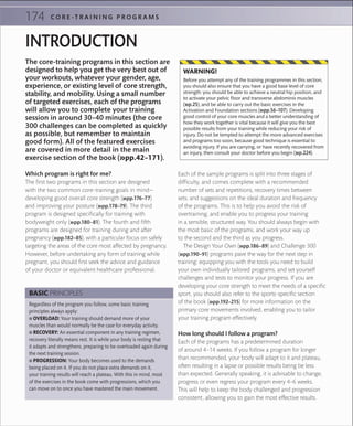 174 C O R E -T R A I N I N G P R O G R A M S
The core-training programs in this section are
designed to help you get the very best out of
your workouts, whatever your gender, age,
experience, or existing level of core strength,
stability, and mobility. Using a small number
of targeted exercises, each of the programs
will allow you to complete your training
session in around 30–40 minutes (the core
300 challenges can be completed as quickly
as possible, but remember to maintain
good form). All of the featured exercises
are covered in more detail in the main
exercise section of the book (»pp.42–171).
INTRODUCTION
Which program is right for me?
The first two programs in this section are designed
with the two common core-training goals in mind—
developing good overall core strength (»pp.176–77)
and improving your posture (»pp.178–79). The third
program is designed specifically for training with
bodyweight only (»pp.180–81). The fourth and fifth
programs are designed for training during and after
pregnancy (»pp.182–85), with a particular focus on safely
targeting the areas of the core most affected by pregnancy.
However, before undertaking any form of training while
pregnant, you should first seek the advice and guidance
of your doctor or equivalent healthcare professional.
Each of the sample programs is split into three stages of
difficulty, and comes complete with a recommended
number of sets and repetitions, recovery times between
sets, and suggestions on the ideal duration and frequency
of the programs. This is to help you avoid the risk of
overtraining, and enable you to progress your training
in a sensible, structured way. You should always begin with
the most basic of the programs, and work your way up
to the second and the third as you progress.
The Design Your Own (»pp.186–89) and Challenge 300
(»pp.190–91) programs pave the way for the next step in
training: equipping you with the tools you need to build
your own individually tailored programs, and set yourself
challenges and tests to monitor your progress. If you are
developing your core strength to meet the needs of a specific
sport, you should also refer to the sports-specific section
of the book (»pp.192–215) for more information on the
primary core movements involved, enabling you to tailor
your training program effectively.
How long should I follow a program?
Each of the programs has a predetermined duration
of around 4–14 weeks. If you follow a program for longer
than recommended, your body will adapt to it and plateau,
often resulting in a lapse or possible results being be less
than expected. Generally speaking, it is advisable to change,
progress or even regress your program every 4–6 weeks.
This will help to keep the body challenged and progression
consistent, allowing you to gain the most effective results.
Before you attempt any of the training programmes in this section,
you should also ensure that you have a good base level of core
strength: you should be able to achieve a neutral hip position, and
to activate your pelvic ﬂoor and transverse abdominis muscles
(»p.25), and be able to carry out the basic exercises in the
Activation and Foundation sections (»pp.56–107). Developing
good control of your core muscles and a better understanding of
how they work together is vital because it will give you the best
possible results from your training while reducing your risk of
injury. Do not be tempted to attempt the more advanced exercises
and programs too soon, because good technique is essential to
avoiding injury. If you are carrying, or have recently recovered from
an injury, then consult your doctor before you begin (»p.224).
WARNING!
Regardless of the program you follow, some basic training
principles always apply:
 ■ OVERLOAD: Your training should demand more of your
muscles than would normally be the case for everyday activity.
 ■ RECOVERY: An essential component in any training regimen,
recovery literally means rest. It is while your body is resting that
it adapts and strengthens, preparing to be overloaded again during
the next training session.
 ■ PROGRESSION: Your body becomes used to the demands
being placed on it. If you do not place extra demands on it,
your training results will reach a plateau. With this in mind, most
of the exercises in the book come with progressions, which you
can move on to once you have mastered the main movement.
BASIC PRINCIPLES
 