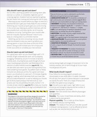 175I N T R O D U C T I O N
Why should I warm up and cool down?
Far too often, warming up before and cooling down after
exercise is a rushed, or completely neglected, part of
a training regimen. However, both are essential for getting
the best results from training and reducing the risk of injury.
Warming up your muscles before you begin to exercise is
essential because it gets your body ready for your workout.
Mobilizing your muscles properly gets your joints moving
in the correct way, helping you perform exercises with the
best possible form, and reducing the risk of muscular
imbalances occuring. Cooling down your muscles after
exercise is equally important because it returns your
body to a resting state in a controlled manner.
Stretching can be time-consuming, but you should
never be tempted to skip your warm-up before your
training session or your cool-down at the end of the
session. Doing so will increase your risk of injury and
hinder your ability to complete your next workout.
How do I warm up and cool down?
For a good basic warm-up, you should begin with 5–10
minutes of light cardiovascular work, such as skipping
or jogging, followed by around 10 minutes of dynamic
mobility work, ensuring that you work through all of your
major muscle groups and joints—see Mobilization for a
selection of useful mobility stretches (»pp.44–55). You
can also tailor your warm-up to your training activity if you
need something more specific. A qualified coach or fitness
instructor can advise you on this. For a good cool-down
session, you should aim to carry out 5–10 minutes of gentle
jogging or walking, which decreases both your heart rate
and your body temperature, as well as helping your muscles
get rid of any waste products that have built up, such
as lactic acid. You should follow this with a further 5–10
minutes of static stretches (»pp.166–71) to help your muscles
relax and your muscle fibres to re-align and reestablish their
normal resting length and ranges of movement. As for the
mobility stretches, aim to work through all of your major
muscle groups and joints.
What results should I expect?
If you follow the training programs properly, you
should expect to see results after 4–6 weeks. However,
this will vary from person to person because no two people
are exactly the same. There are a range of factors that
will affect the speed of your progress:
Age: As well as your age in years, “age” refers to your
emotional and biological maturity and the number of
years of “training history” you have.
Gender: Men and women have different physiologies
and capabilities.
Heredity: This is your innate fitness and ability, which
is determined by your genetics.
Physical capability: This is made up of two factors—
your heredity and your training history.
Lifestyle: This relates to how well you look after yourself
in between training sessions. It can be affected by factors
such as diet, rest, and the kind of job you do.
These are the terms you need to understand to use the charts
effectively and to get the best out of each program:
 ■ MOBILIZATION WARM-UP: This should be a combination of
light cardiovascular work and dynamic stretches (»pp.44–55) to
activate your core muscles before you begin your training session.
 ■ MOVEMENT: The primary core movement involved in an
individual exercise (»pp.6–7; pp.26–27) – I = Isometric; F = Flexion;
E = Extension; SF = Side Flexion; R = Rotation; C = Complex.
 ■ SETS: A pre-deﬁned group of repetitions separated by a short
period of rest—for example, two sets of ﬁve repetitions.
 ■ REPETITION: The number of times a weight should be lifted,
usually within a single set—“reps” for short.
 ■ REST: The suggested length of the break between individual sets.
 ■ MUSCULAR FAILURE: The point at which you cannot perform
another repetition of an exercise within a set.
 ■ DURATION OF PROGRAM: The range given for the number
of weeks a program should be followed. You should not exceed
this number.
 ■ FREQUENCY OF PROGRAM: The number of workouts you
should do per week, with the number of rest days you should
take between workouts. You should not exceed this number.
 ■ RECOVERY TIME: The ideal amount of rest time in seconds
or minutes that you should take between exercises.
UNDERSTANDING THE CHARTS
The programs in this section have all been designed to provide the
correct amount of exercise at the correct level of difﬁculty to
challenge your core without overworking it. You should thus never
attempt more than the programs suggest, as this may cause you to
overtrain, which can lead to injury. Always build in time either
side of each session to carry out a full warm-up and cool-down,
and never attempt to perform a weighted movement with too
much weight, or force one if it feels painful.
WARNING!
 