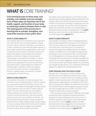 18 I N T R O D U C T I O N
WHAT IS CORE TRAINING?
WHAT IS CORE MOBILITY?
Core mobility refers to the movement of your spine and
hips. There are five main movement patterns involved:
isometric, flexion, extension, side flexion, and rotation. It
is vital to mobilize your spine and hips before exercise, to
loosen tight muscles and encourage weaker, under-used
muscles to function correctly. This helps to balance the
relationship between muscle length and movement
patterns, and allows for deeper muscle activation,
improving your core stability and strength. It is best to
maintain a full, natural range of motion to keep your
body functioning properly. Joints and muscles that are
hypomobile (stiff) or hypermobile (too mobile) will
inevitably lead to imbalances. When this happens,
one area of the body is forced to compensate for
the lack, or greater range, of movement in another—
increasing your chances of injury.
WHAT IS CORE STABILITY?
Core stability is the ability to control the position and
movement of your midsection (trunk), in order to improve
your posture and improve the efficiency of your limb
movement. Core stability training targets the deep muscles
of your abdomen, hips, and spine to create a base for
support. The main deep muscles are the multifidus,
transverse abdominis, and pelvic floor, which form a
“cylinder” around the lower torso, with the transverse
abdominis to the front, the multifidus to the back, and
the pelvic floor forming the base. During most types of
body movement—lifting, bending, sitting, twisting, walking,
running, or jumping—these three muscles work to stabilize
your lumbar spine, while your gluteus and quadratus
lumborum muscles work to stabilize your pelvis.
The stability of your back depends on all of these muscles
being strong and working together effectively. Because of the
complex network of muscles and fascia (connective tissues)
involved in this structure, activating or “waking up” your core
is a key part of training. You may find it hard to activate the
deeper core muscles to start with, so you should begin by
following the basic exercises in Activating Your Core (»p.25),
before you move on to those in the Activation section of
Core-Training Exercises (»pp.56–71).
WHAT IS CORE STRENGTH?
Core strength is the ability to perform challenging physical
tasks that demand good form and control. As it involves all
of the muscles of your core—both deep and superficial—
it has a key role in core training, but it is important to
remember that good core strength requires a foundation
of good core stability first. Core-strength training works by
pushing your core muscles beyond their normal demands
or by holding positions to increase endurance strength.
The greater the force exerted upon the body, the greater the
amount of core muscle engagement, and thus the degree of
core muscle activation and strength required. As you develop
core strength through exercise, your movements will become
adapted to a higher level of skill and performance.
CORE TRAINING AND THE PELVIC FLOOR
The pelvic floor is the group of muscles and fascia that
form the base of your abdominal cylinder. These muscles
and fascia have a number of functions—holding your pelvis
together; maintaining the position of the pelvic organs, and
supporting them against gravity; and helping to control the
flow of urine from your bladder and waste from your rectum.
Poor physical fitness, as well as pregnancy, aging, and injury,
can cause a weakening of the muscles in this area, so it is
important to keep them as strong as possible.
These muscles also play a key role in effective core strength
because they help to activate the transverse abdominis,
along with the other stabilizing muscles of your core. It is
therefore important to learn how to control and activate
your pelvic floor muscles (»p.25), possibly with Kegel
exercises (the conscious engagement and contraction of
your pelvic floor muscles), before attempting any of the
movements in the exercise sections (»pp.34–171).
Core training focuses on three areas: core
mobility, core stability, and core strength.
Each of these plays an important role in the
health, support, and function of your body,
so achieving a balance between them is vital.
The starting point of this process lies in
learning how to activate, strengthen, and
control the muscles of your pelvic floor.
 