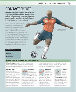 199S P O R T S - S P E C I F I C C O R E T R A I N I N G
Contact team sports require high levels of
speed and agility combined with strength
to fend off opponents in contact situations
and the ability to deliver controlled power
from unbalanced body positions.
CONTACT SPORTS
All contact sports require excellent cardiovascular
fitness and a range of complex movements. Training
should involve a combination of interval training to
CORE STRENGTH TRAINING FOR CONTACT SPORTS
improve cardiovascular fitness and strength-training
circuits to develop muscular power. The latter should
focus on the muscles specific to your sport.
SPORTS SUCH AS...
 ▪ Soccer
 ▪ Handball
 ▪ Dodgeball
 ▪ Field hockey
Core stability improves
your overall balance
Good core stability and mobility play
an important role in helping you
cope with the demands of twisting,
turning, and changing direction—
often at high speed—that are common
in contact team sports. Core stability and
strength provide a stable platform from which
to bring a ball under control, and generate
controlled power in passes and shots from
unstable body positions and under pressure
from opponents. Core strength also helps
you to resist the impact of contact with
opponents and limits your risk of injury.
 ■ Isometric
Isometric
exercises such
as mountain
climbers (»p.118) help build
your core stability. This
provides a solid platform for
coping with multidirectional
movements, controlling
shots and passes, and
fending off opponents.
 ■ Rotation
Rotational
exercises such
as pulley lifts
(»pp.146–47) improve
your rotational power.
This increases the power
of your kicks and passes,
and stabilizes your
body against torsional
movements in contact.
 ■ Flexion
Flexion
exercises
such as
partner ball swaps
(»pp.108–09) help you
generate greater hip
strength and mobility,
improving your control
and power when
passing or shooting.
PREPARATION
Good warm-up and
cool-down procedures on
match days, and a training
program that offers
preparation for games, are
essential. Warm-ups should
include dynamic stretches
and cardiovascular work,
such as shuttle runs, to raise
your body temperature.
Core ﬂexion
exercises can help
with speed and
kicking power
 