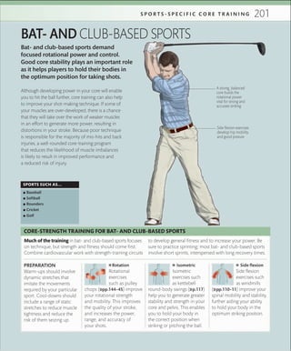 201S P O R T S - S P E C I F I C C O R E T R A I N I N G
Bat- and club-based sports demand
focused rotational power and control.
Good core stability plays an important role
as it helps players to hold their bodies in
the optimum position for taking shots.
BAT- AND CLUB-BASED SPORTS
SPORTS SUCH AS...
 ▪ Baseball
 ▪ Softball
 ▪ Rounders
 ▪ Cricket
 ▪ Golf
A strong, balanced
core builds the
rotational power
vital for strong and
accurate striking
Side ﬂexion exercises
develop hip mobility
and good posture
Although developing power in your core will enable
you to hit the ball further, core training can also help
to improve your shot-making technique. If some of
your muscles are over-developed, there is a chance
that they will take over the work of weaker muscles
in an effort to generate more power, resulting in
distortions in your stroke. Because poor technique
is responsible for the majority of mis-hits and back
injuries, a well-rounded core-training program
that reduces the likelihood of muscle imbalances
is likely to result in improved performance and
a reduced risk of injury.
 ■ Rotation
Rotational
exercises
such as pulley
chops (»pp.144–45) improve
your rotational strength
and mobility. This improves
the quality of your stroke,
and increases the power,
range, and accuracy of
your shots.
 ■ Isometric
Isometric
exercises such
as kettlebell
round-body swings (»p.117)
help you to generate greater
stability and strength in your
core and pelvis. This enables
you to hold your body in
the correct position when
striking or pitching the ball.
 ■ Side ﬂexion
Side flexion
exercises such
as windmills
(»pp.110–11) improve your
spinal mobility and stability,
further aiding your ability
to hold your body in the
optimum striking position.
PREPARATION
Warm-ups should involve
dynamic stretches that
imitate the movements
required by your particular
sport. Cool-downs should
include a range of static
stretches to reduce muscle
tightness and reduce the
risk of them seizing up.
Much of the training in bat- and club-based sports focuses
on technique, but strength and fitness should come first.
Combine cardiovascular work with strength-training circuits
to develop general fitness and to increase your power. Be
sure to practice sprinting; most bat- and club-based sports
involve short sprints, interspersed with long recovery times.
CORE-STRENGTH TRAINING FOR BAT- AND CLUB-BASED SPORTS
 